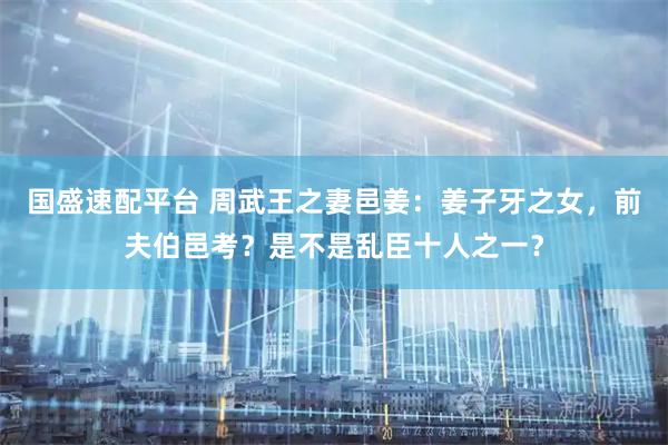 国盛速配平台 周武王之妻邑姜：姜子牙之女，前夫伯邑考？是不是乱臣十人之一？