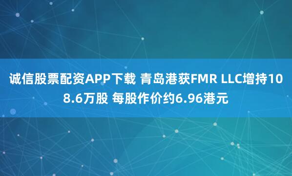 诚信股票配资APP下载 青岛港获FMR LLC增持108.6万股 每股作价约6.96港元