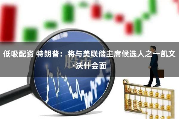 低吸配资 特朗普：将与美联储主席候选人之一凯文·沃什会面