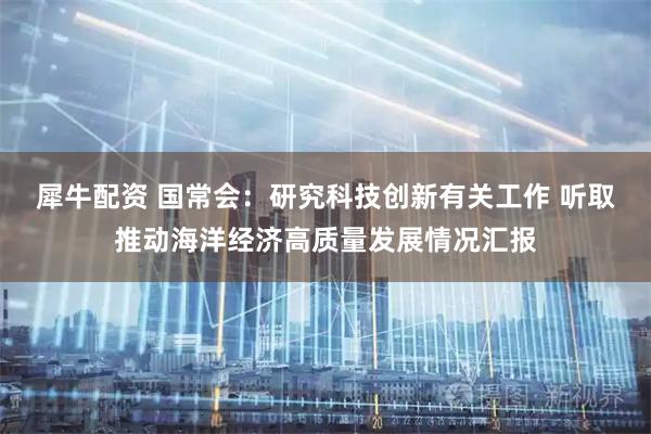 犀牛配资 国常会：研究科技创新有关工作 听取推动海洋经济高质量发展情况汇报