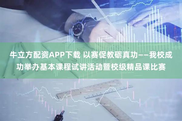 牛立方配资APP下载 以赛促教砺真功——我校成功举办基本课程试讲活动暨校级精品课比赛
