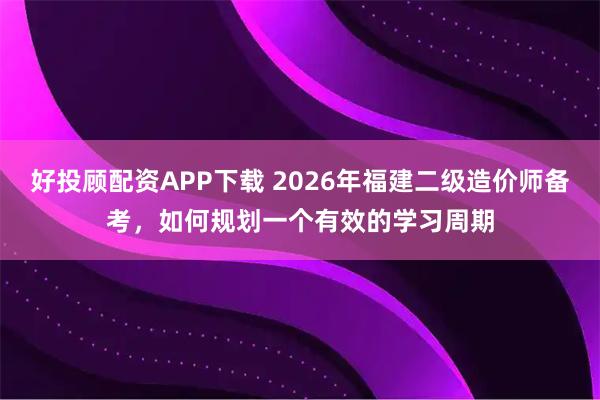 好投顾配资APP下载 2026年福建二级造价师备考，如何规划一个有效的学习周期